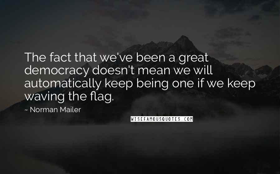 Norman Mailer Quotes: The fact that we've been a great democracy doesn't mean we will automatically keep being one if we keep waving the flag.