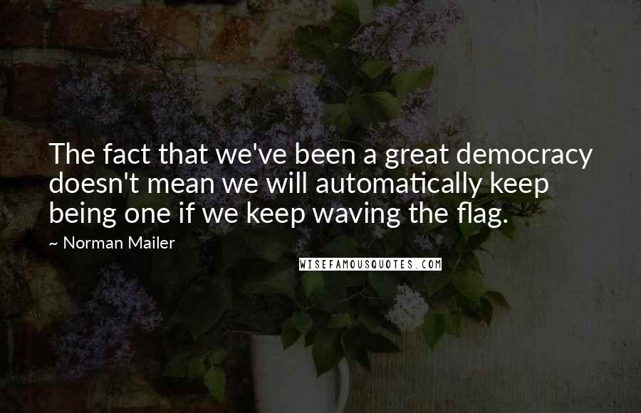 Norman Mailer Quotes: The fact that we've been a great democracy doesn't mean we will automatically keep being one if we keep waving the flag.