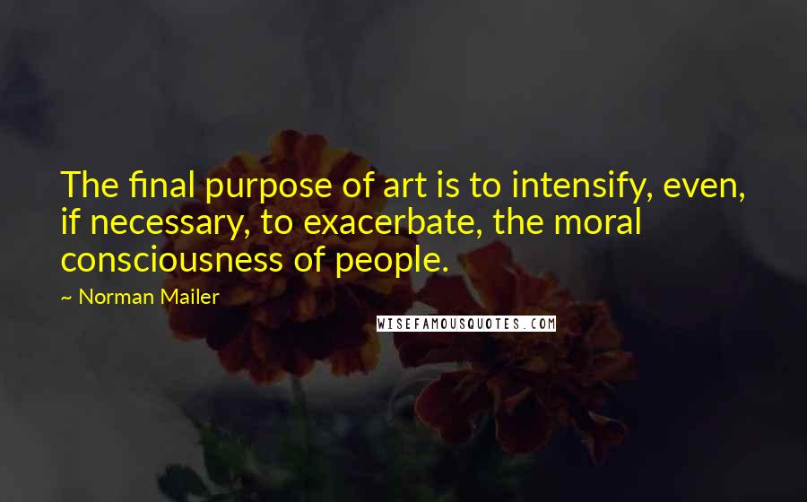 Norman Mailer Quotes: The final purpose of art is to intensify, even, if necessary, to exacerbate, the moral consciousness of people.