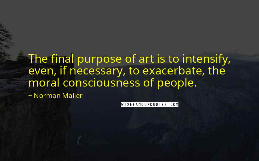 Norman Mailer Quotes: The final purpose of art is to intensify, even, if necessary, to exacerbate, the moral consciousness of people.