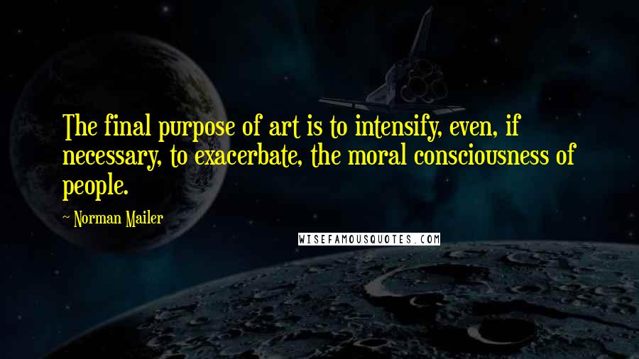 Norman Mailer Quotes: The final purpose of art is to intensify, even, if necessary, to exacerbate, the moral consciousness of people.