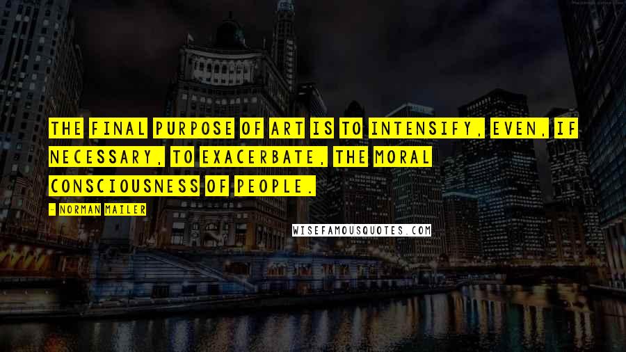 Norman Mailer Quotes: The final purpose of art is to intensify, even, if necessary, to exacerbate, the moral consciousness of people.