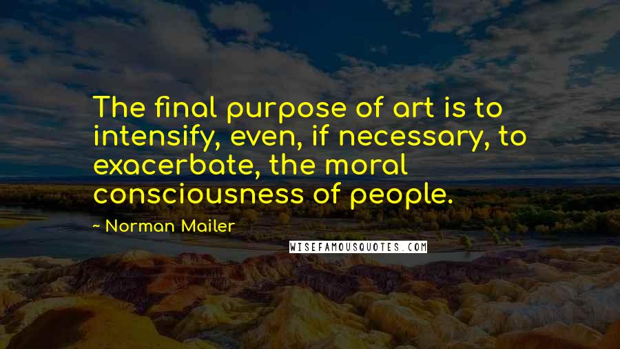 Norman Mailer Quotes: The final purpose of art is to intensify, even, if necessary, to exacerbate, the moral consciousness of people.