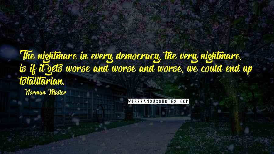 Norman Mailer Quotes: The nightmare in every democracy, the very nightmare, is if it gets worse and worse and worse, we could end up totalitarian.