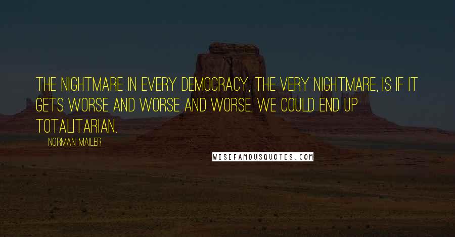 Norman Mailer Quotes: The nightmare in every democracy, the very nightmare, is if it gets worse and worse and worse, we could end up totalitarian.