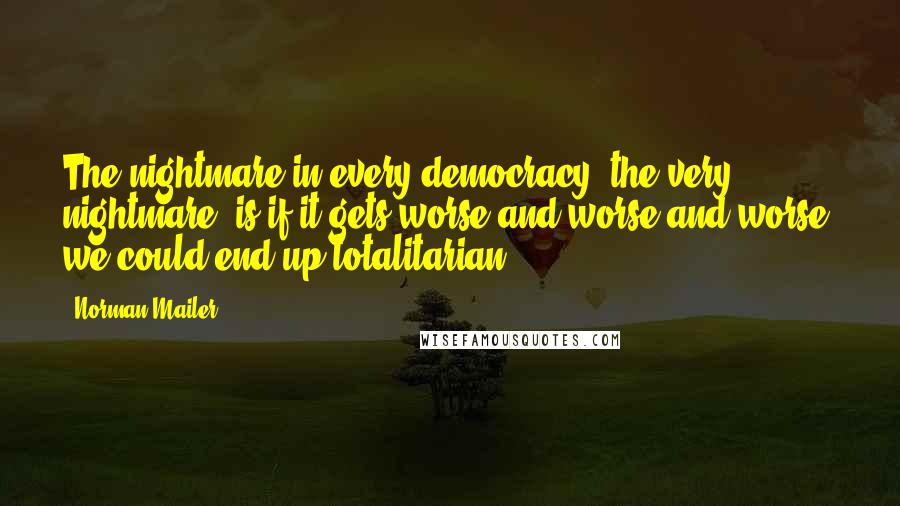 Norman Mailer Quotes: The nightmare in every democracy, the very nightmare, is if it gets worse and worse and worse, we could end up totalitarian.