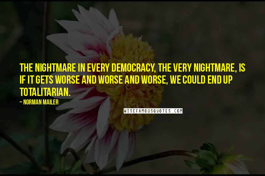 Norman Mailer Quotes: The nightmare in every democracy, the very nightmare, is if it gets worse and worse and worse, we could end up totalitarian.