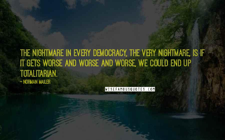 Norman Mailer Quotes: The nightmare in every democracy, the very nightmare, is if it gets worse and worse and worse, we could end up totalitarian.