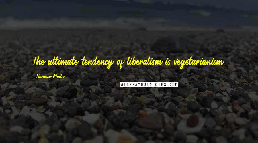 Norman Mailer Quotes: The ultimate tendency of liberalism is vegetarianism.