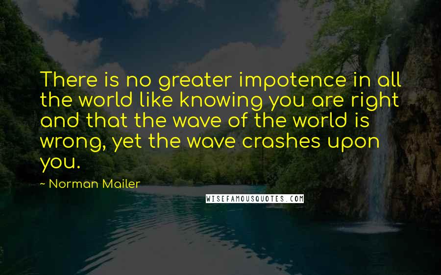 Norman Mailer Quotes: There is no greater impotence in all the world like knowing you are right and that the wave of the world is wrong, yet the wave crashes upon you.