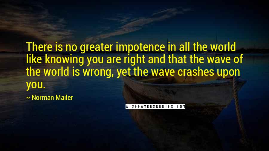 Norman Mailer Quotes: There is no greater impotence in all the world like knowing you are right and that the wave of the world is wrong, yet the wave crashes upon you.