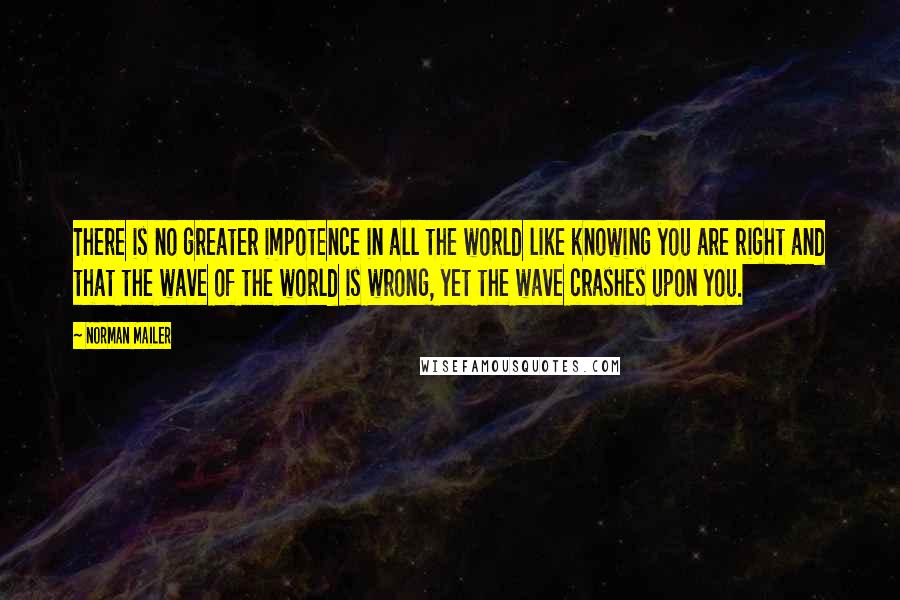 Norman Mailer Quotes: There is no greater impotence in all the world like knowing you are right and that the wave of the world is wrong, yet the wave crashes upon you.