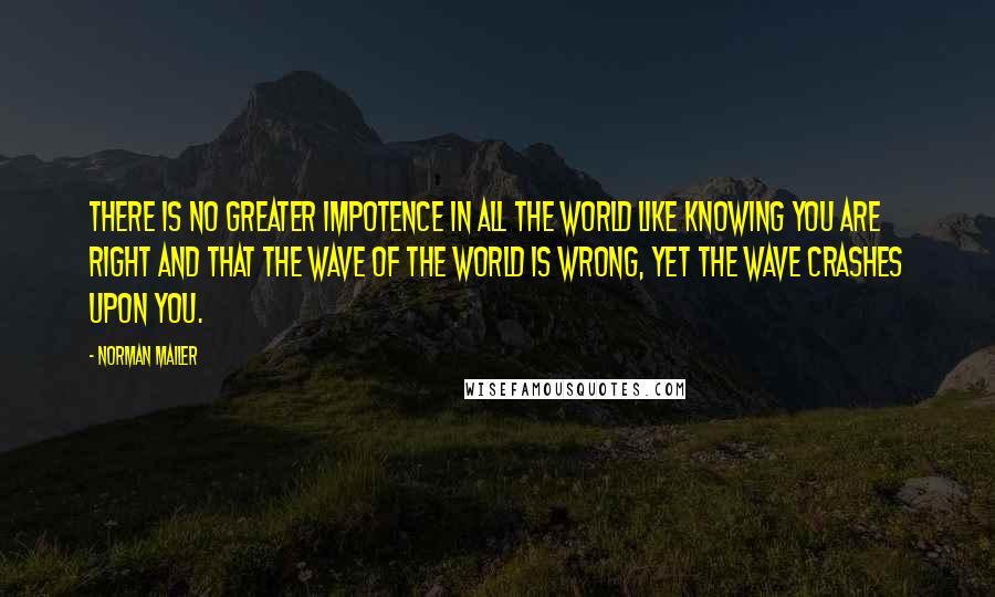 Norman Mailer Quotes: There is no greater impotence in all the world like knowing you are right and that the wave of the world is wrong, yet the wave crashes upon you.