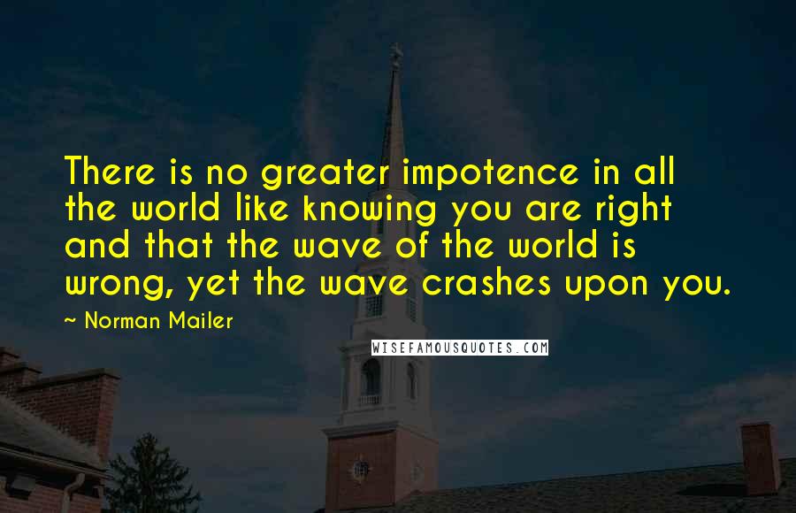 Norman Mailer Quotes: There is no greater impotence in all the world like knowing you are right and that the wave of the world is wrong, yet the wave crashes upon you.