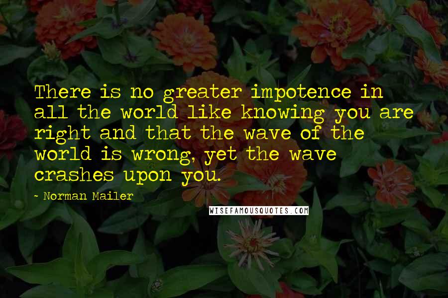 Norman Mailer Quotes: There is no greater impotence in all the world like knowing you are right and that the wave of the world is wrong, yet the wave crashes upon you.