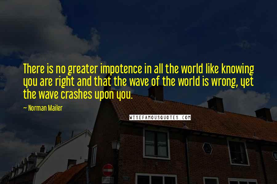Norman Mailer Quotes: There is no greater impotence in all the world like knowing you are right and that the wave of the world is wrong, yet the wave crashes upon you.