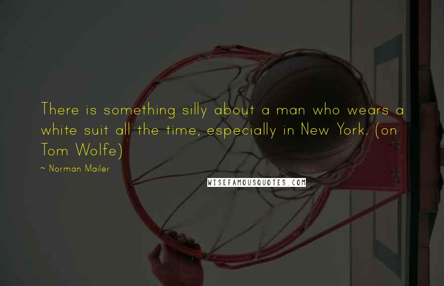 Norman Mailer Quotes: There is something silly about a man who wears a white suit all the time, especially in New York. (on Tom Wolfe)