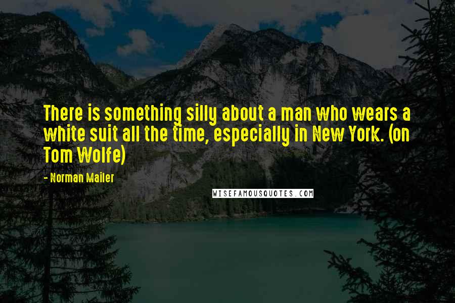 Norman Mailer Quotes: There is something silly about a man who wears a white suit all the time, especially in New York. (on Tom Wolfe)