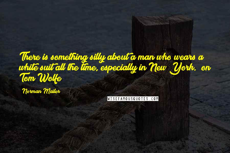 Norman Mailer Quotes: There is something silly about a man who wears a white suit all the time, especially in New York. (on Tom Wolfe)