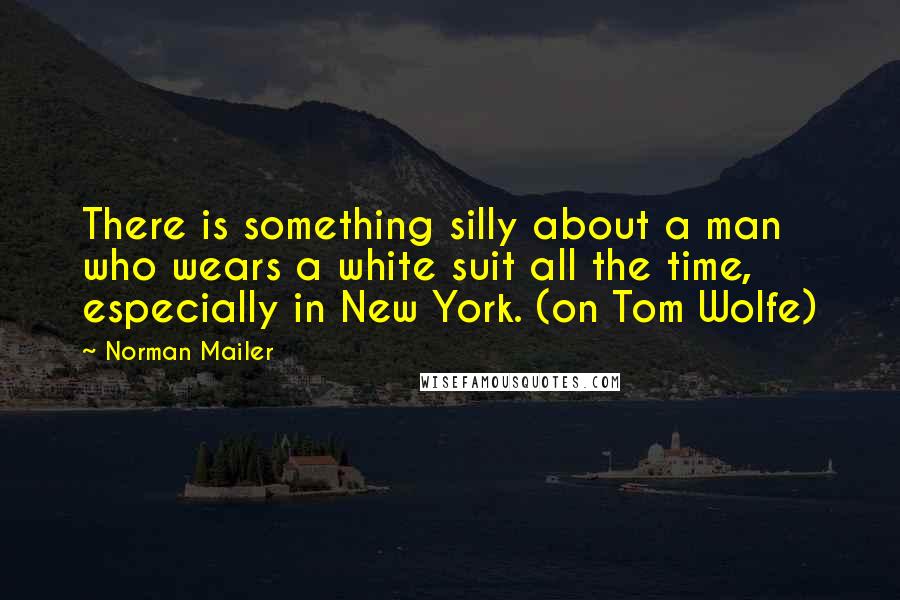 Norman Mailer Quotes: There is something silly about a man who wears a white suit all the time, especially in New York. (on Tom Wolfe)