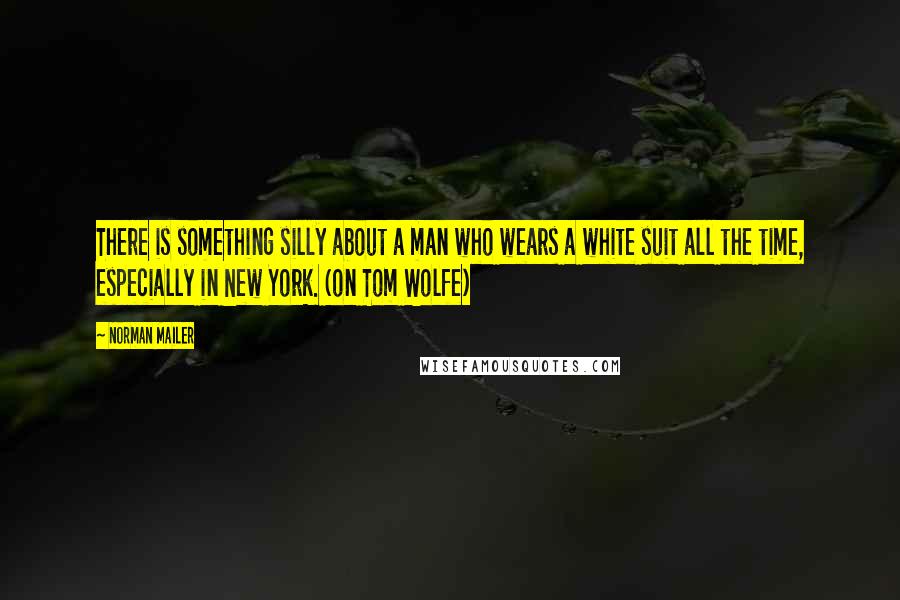 Norman Mailer Quotes: There is something silly about a man who wears a white suit all the time, especially in New York. (on Tom Wolfe)