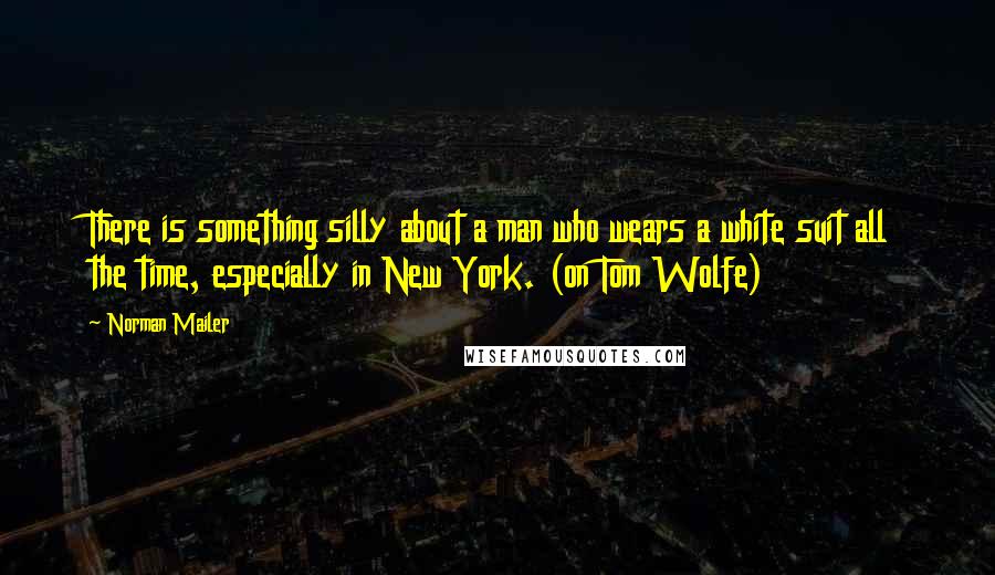 Norman Mailer Quotes: There is something silly about a man who wears a white suit all the time, especially in New York. (on Tom Wolfe)