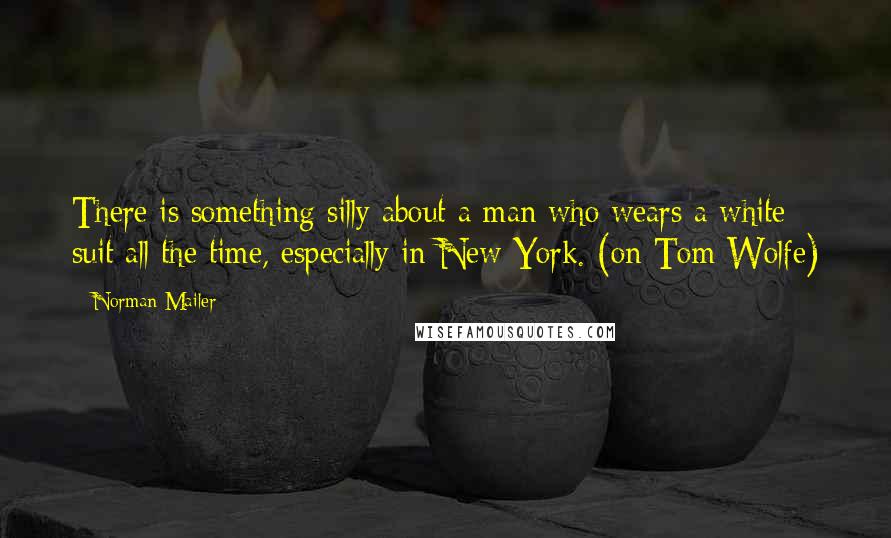 Norman Mailer Quotes: There is something silly about a man who wears a white suit all the time, especially in New York. (on Tom Wolfe)