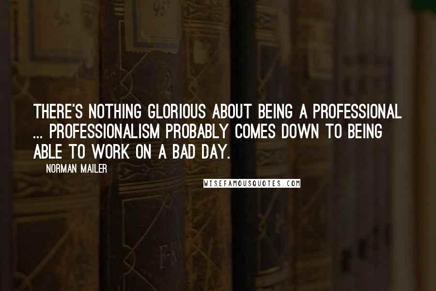 Norman Mailer Quotes: There's nothing glorious about being a professional ... Professionalism probably comes down to being able to work on a bad day.