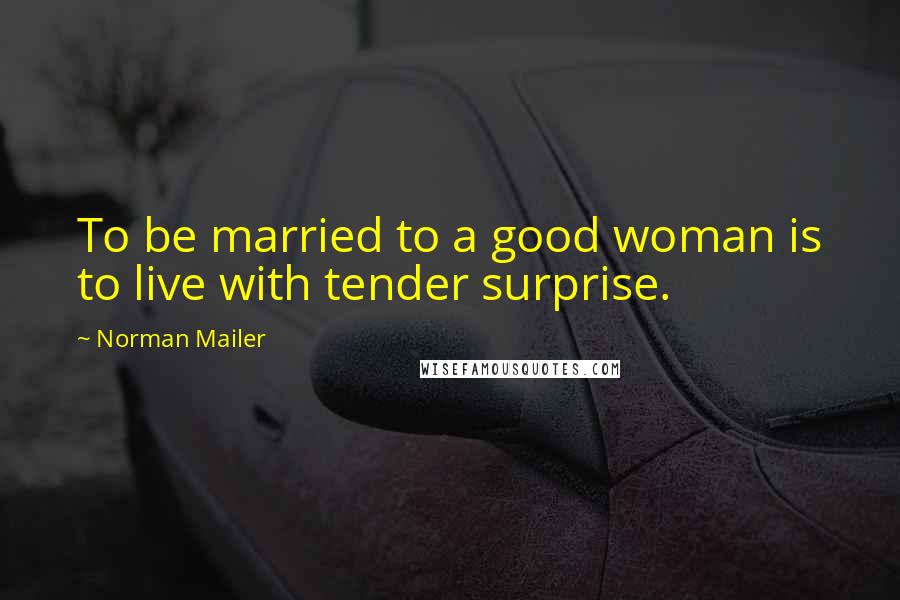 Norman Mailer Quotes: To be married to a good woman is to live with tender surprise.