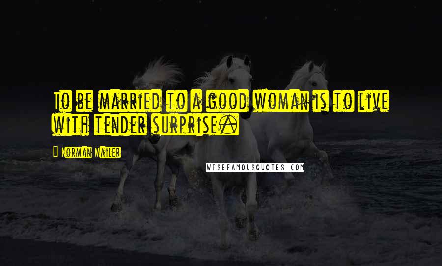 Norman Mailer Quotes: To be married to a good woman is to live with tender surprise.