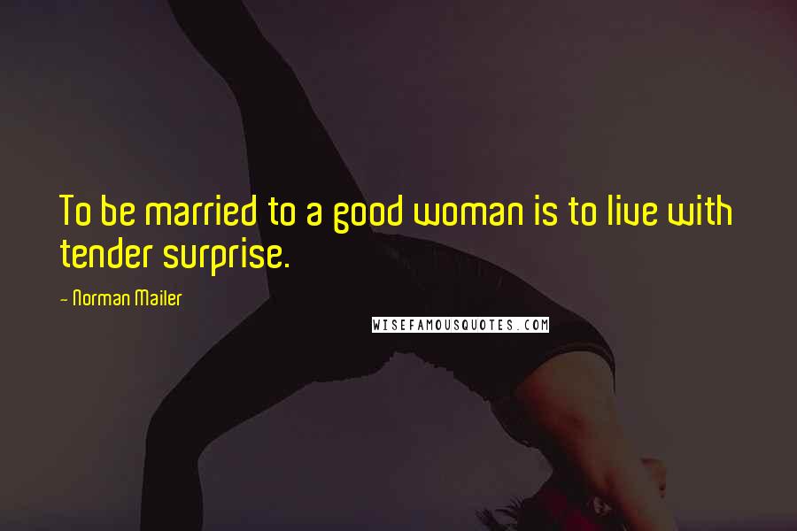 Norman Mailer Quotes: To be married to a good woman is to live with tender surprise.