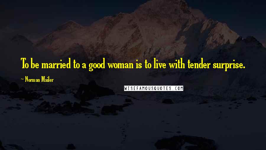 Norman Mailer Quotes: To be married to a good woman is to live with tender surprise.