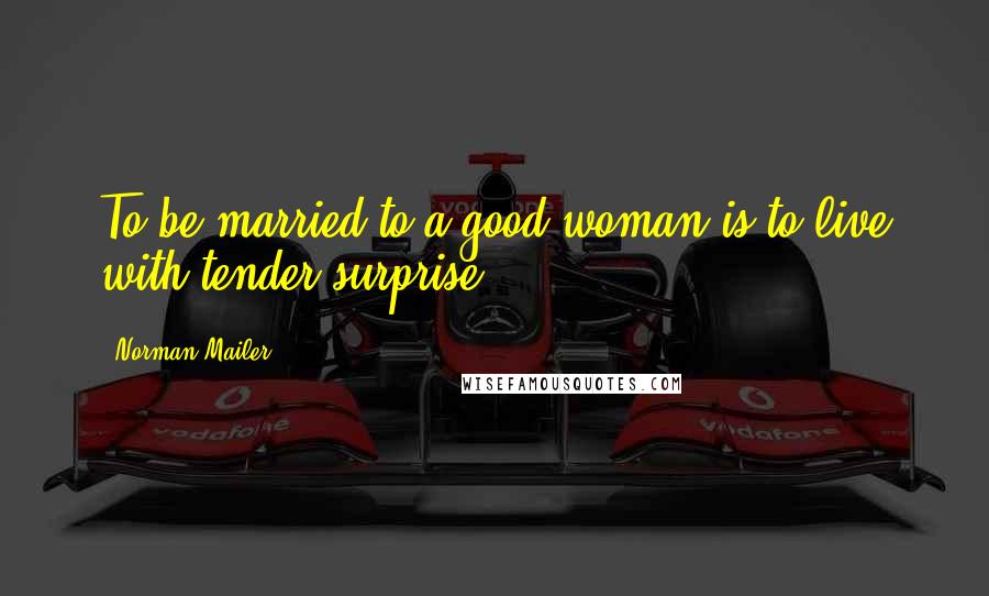 Norman Mailer Quotes: To be married to a good woman is to live with tender surprise.