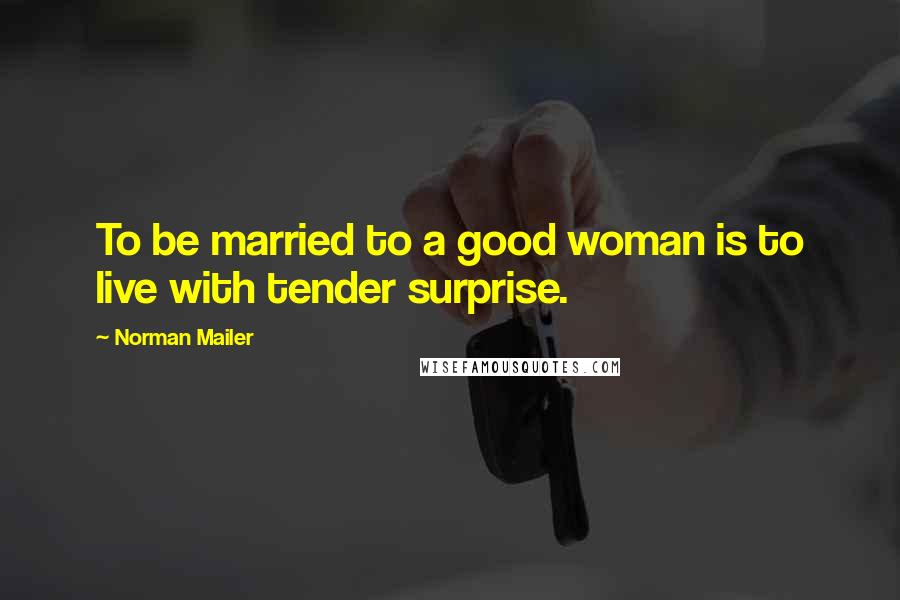 Norman Mailer Quotes: To be married to a good woman is to live with tender surprise.