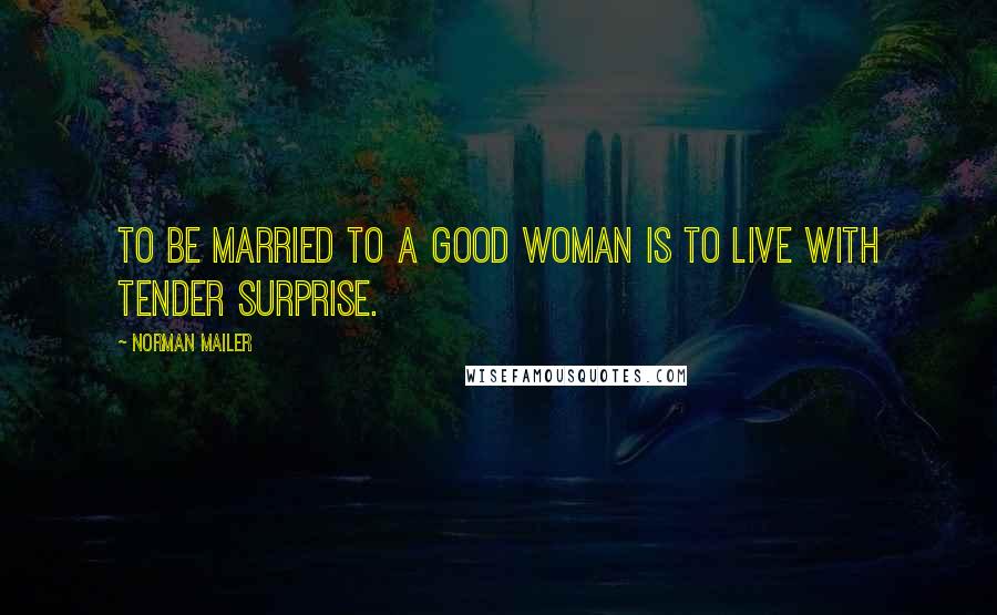 Norman Mailer Quotes: To be married to a good woman is to live with tender surprise.