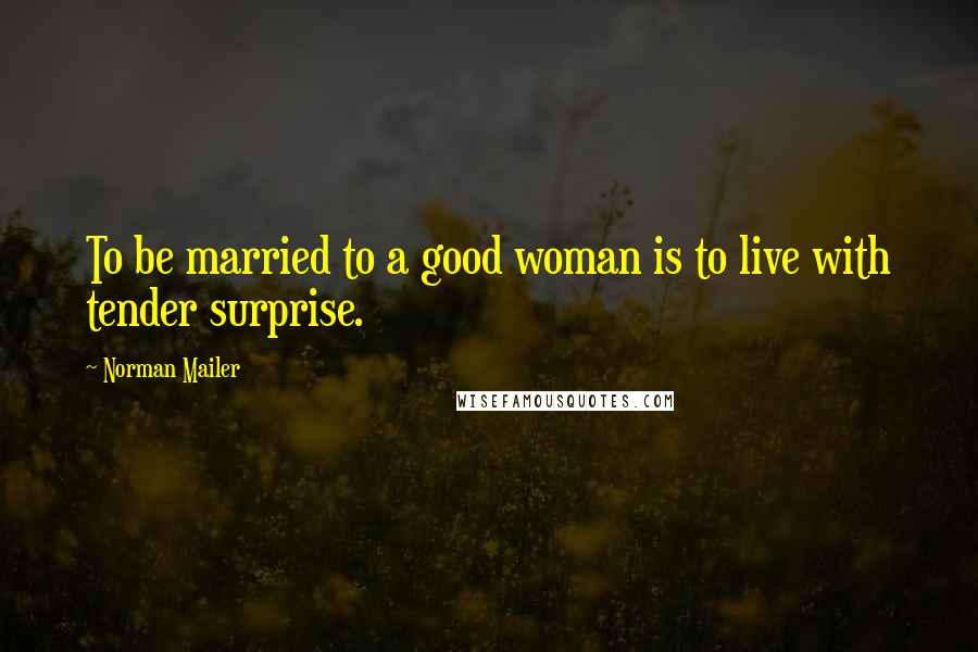 Norman Mailer Quotes: To be married to a good woman is to live with tender surprise.