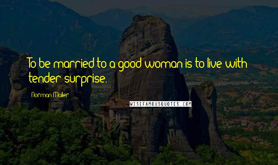 Norman Mailer Quotes: To be married to a good woman is to live with tender surprise.