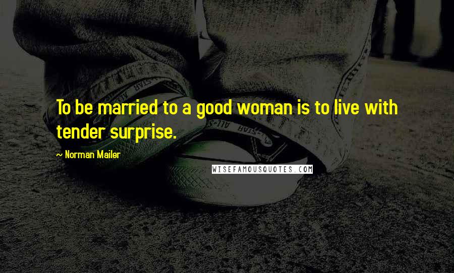 Norman Mailer Quotes: To be married to a good woman is to live with tender surprise.