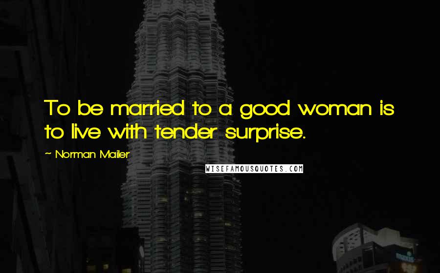 Norman Mailer Quotes: To be married to a good woman is to live with tender surprise.