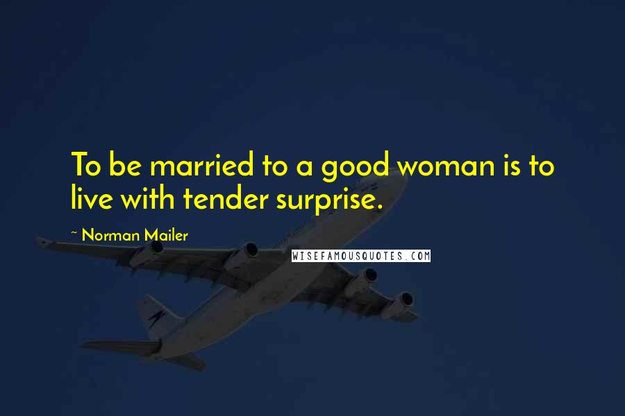 Norman Mailer Quotes: To be married to a good woman is to live with tender surprise.