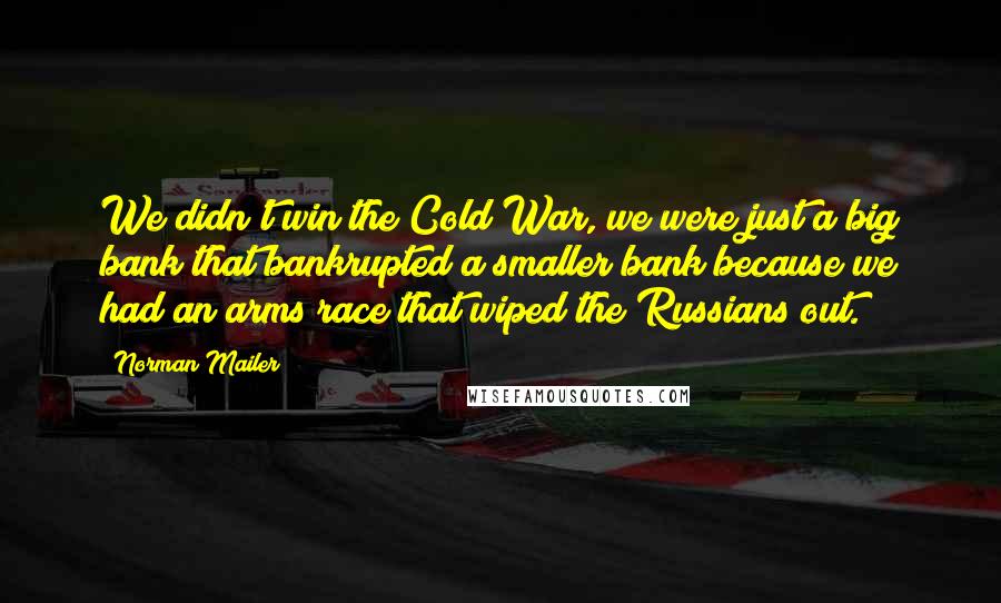 Norman Mailer Quotes: We didn't win the Cold War, we were just a big bank that bankrupted a smaller bank because we had an arms race that wiped the Russians out.
