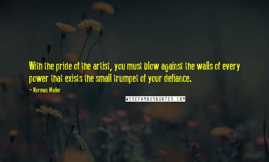 Norman Mailer Quotes: With the pride of the artist, you must blow against the walls of every power that exists the small trumpet of your defiance.