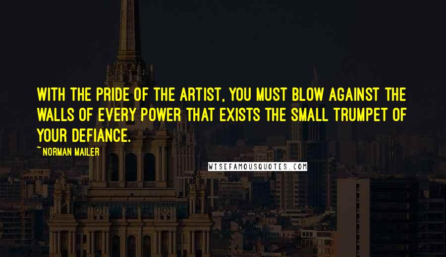 Norman Mailer Quotes: With the pride of the artist, you must blow against the walls of every power that exists the small trumpet of your defiance.