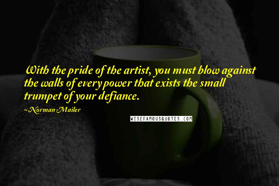 Norman Mailer Quotes: With the pride of the artist, you must blow against the walls of every power that exists the small trumpet of your defiance.