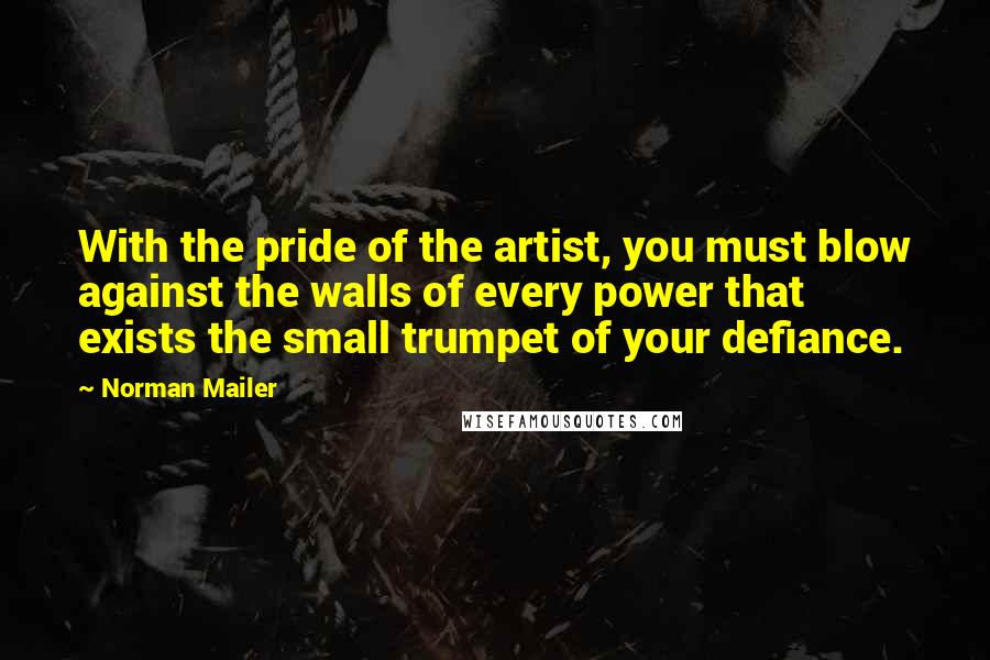 Norman Mailer Quotes: With the pride of the artist, you must blow against the walls of every power that exists the small trumpet of your defiance.