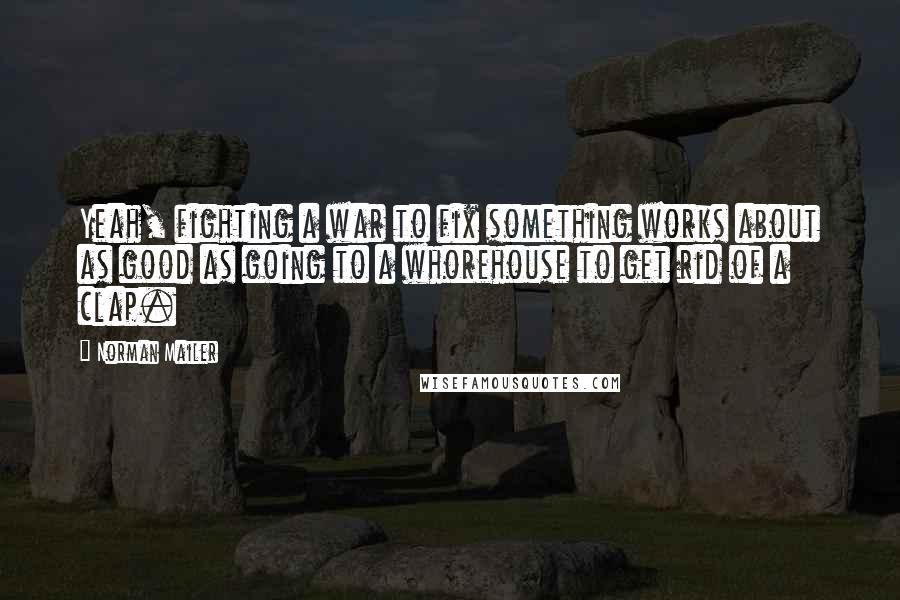 Norman Mailer Quotes: Yeah, fighting a war to fix something works about as good as going to a whorehouse to get rid of a clap.