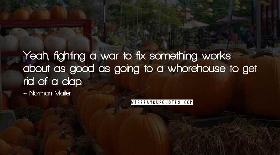 Norman Mailer Quotes: Yeah, fighting a war to fix something works about as good as going to a whorehouse to get rid of a clap.