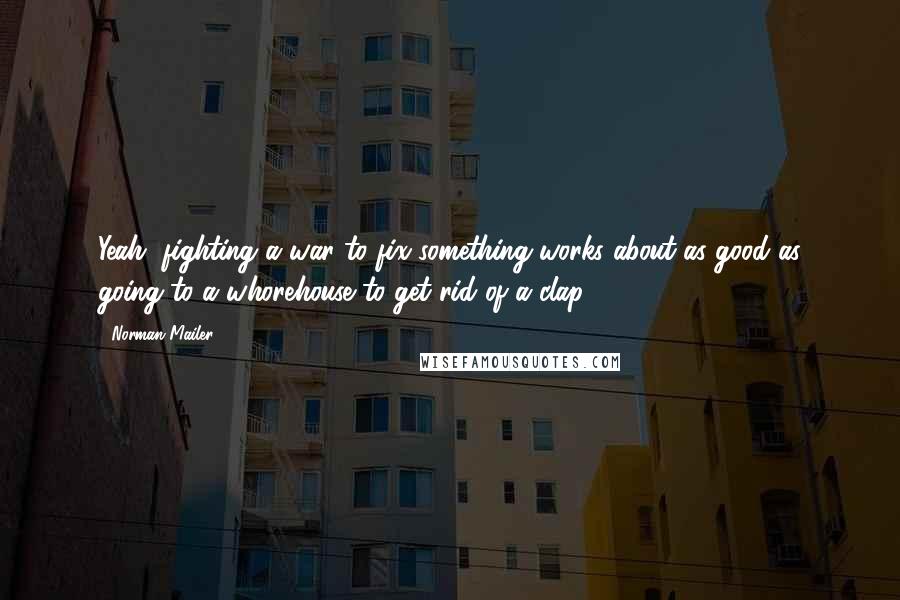 Norman Mailer Quotes: Yeah, fighting a war to fix something works about as good as going to a whorehouse to get rid of a clap.