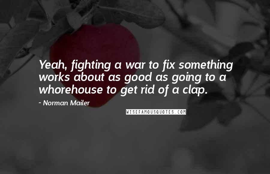 Norman Mailer Quotes: Yeah, fighting a war to fix something works about as good as going to a whorehouse to get rid of a clap.