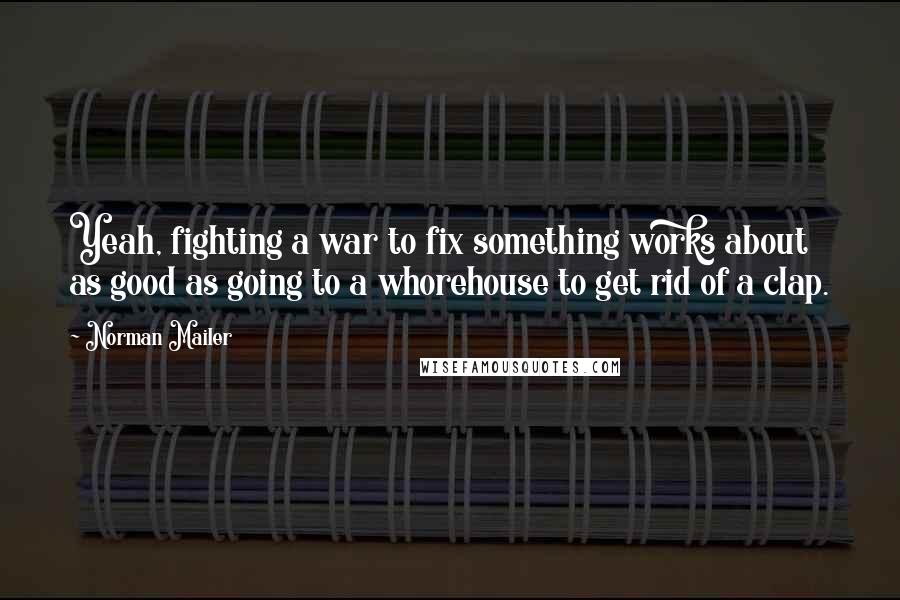Norman Mailer Quotes: Yeah, fighting a war to fix something works about as good as going to a whorehouse to get rid of a clap.